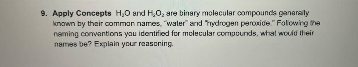 9. Apply Concepts H,0 and H,O2 are binary molecular compounds generally
known by their common names, "water" and “hydrogen peroxide." Following the
naming conventions you identified for molecular compounds, what would their
names be? Explain your reasoning.
