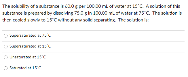 The solubility of a substance is 60.0 g per 100.00 mL of water at 15°C. A solution of this
substance is prepared by dissolving 75.0 g in 100.00 mL of water at 75°C. The solution is
then cooled slowly to 15°C without any solid separating. The solution is:
Supersaturated at 75°C
Supersaturated at 15°C
Unsaturated at 15°C
Saturated at 15°C
