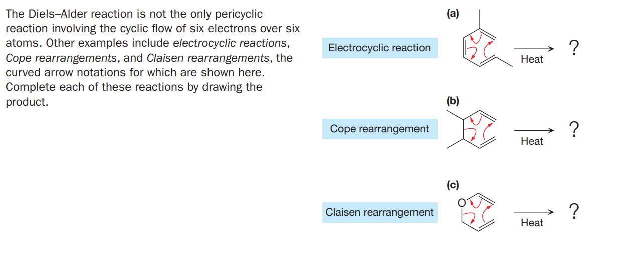 The Diels-Alder reaction is not the only pericyclic
reaction involving the cyclic flow of six electrons over six
atoms. Other examples include electrocyclic reactions,
Cope rearrangements, and Claisen rearrangements, the
(a)
?
Нeat
Electrocyclic reaction
curved arrow notations for which are shown here.
Complete each of these reactions by drawing the
product.
(b)
Cope rearrangement
Нeat
(c)
Claisen rearrangement
Нeat
