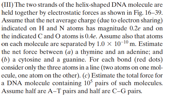 (III) The two strands of the helix-shaped DNA molecule are
held together by electrostatic forces as shown in Fig. 16–39.
Assume that the net average charge (due to electron sharing)
indicated on H and N atoms has magnitude 0.2e and on
the indicated C and O atoms is 0.4e. Assume also that atoms
on each molecule are separated by 1.0 × 10-10 m. Estimate
the net force between (a) a thymine and an adenine; and
(b) a cytosine and a guanine. For each bond (red dots)
consider only the three atoms in a line (two atoms on one mol-
ecule, one atom on the other). (c) Estimate the total force for
a DNA molecule containing 10° pairs of such molecules.
Assume half are A-T pairs and half are C-G pairs.
