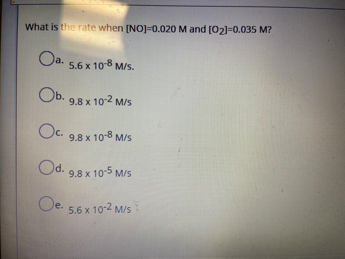 What is the rate when [NO]=0.020 M and [O2]=0.035 M?
Oa.
5.6 x 10-8
M/s.
Ob.
9.8 x 10-2 M/s
Oc
C.
9.8 x 10-8 M/s
Od.
9.8 x 10-5 M/s
le.
5.6 x 10-2 M/s
