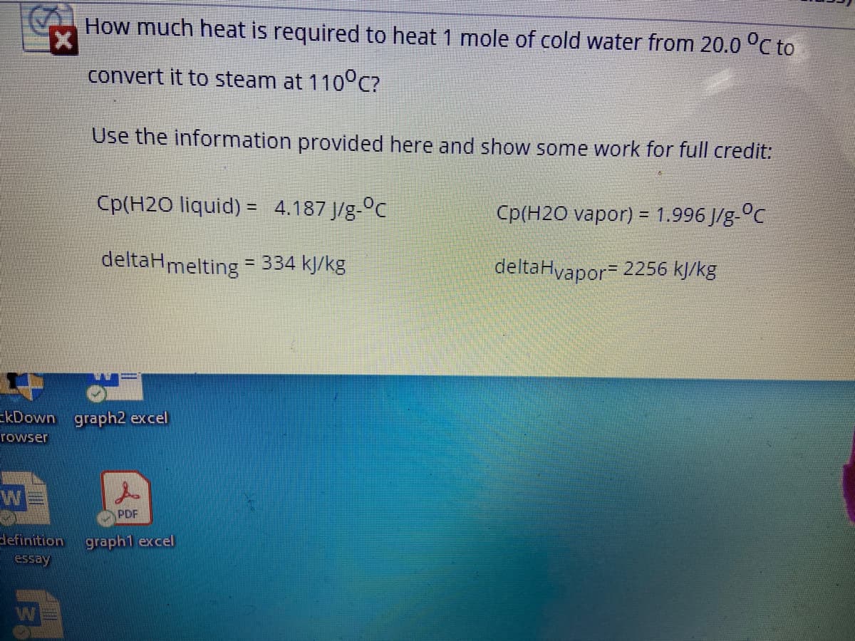 How much heat is required to heat 1 mole of cold water from 20.0 °C to
convert it to steam at 110°c?
Use the information provided here and show some work for full credit:
Cp(H2O liquid) = 4.187 J/g-°c
Cp(H2O vapor) = 1.996 J/g-°C
deltaHmelting
= 334 kJ/kg
deltaHyapor 2256 kJ/kg
-kDown graph2 excel
rowser
PDF
definition
essay
graph1 excel
