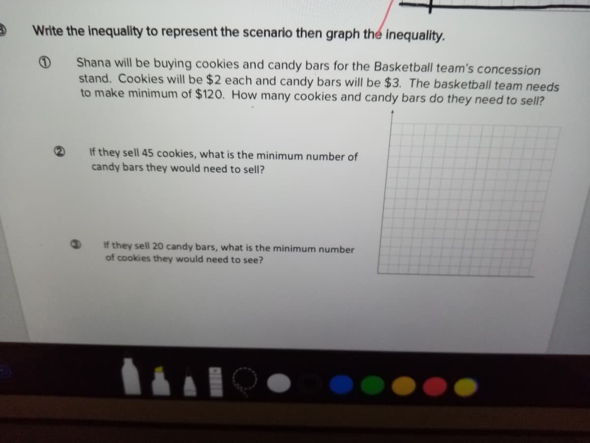 Write the inequality to represent the scenario then graph the inequality.
Shana will be buying cookies and candy bars for the Basketball team's concession
stand. Cookies will be $2 each and candy bars will be $3. The basketball team needs
to make minimum of $120. How many cookies and candy bars do they need to sell?
If they sell 45 cookies, what is the minimum number of
candy bars they would need to sell?
If they sell 20 candy bars, what is the minimum number
of cookies they would need to see?

