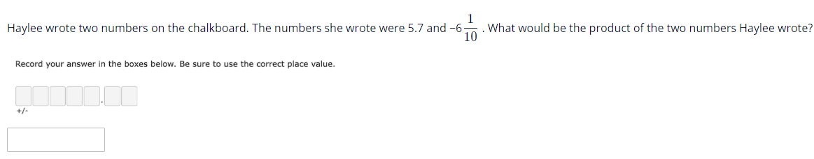 Haylee wrote two numbers on the chalkboard. The numbers she wrote were 5.7 and -6-
1
What would be the product of the two numbers Haylee wrote?
Record your answer in the boxes below. Be sure to use the correct place value.
+/-
