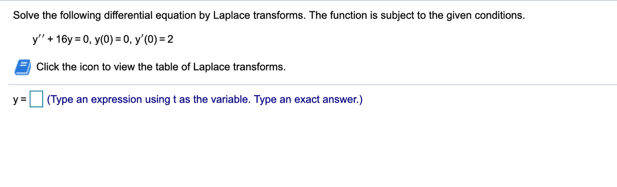 Solve the following differential equation by Laplace transforms. The function is subject to the given conditions.
у'+ 16у 3D0, y(0) %3 0, у' (0) 3 2
Click the icon to view the table of Laplace transforms.
y =
(Type an expression using t as the variable. Type an exact answer.)
