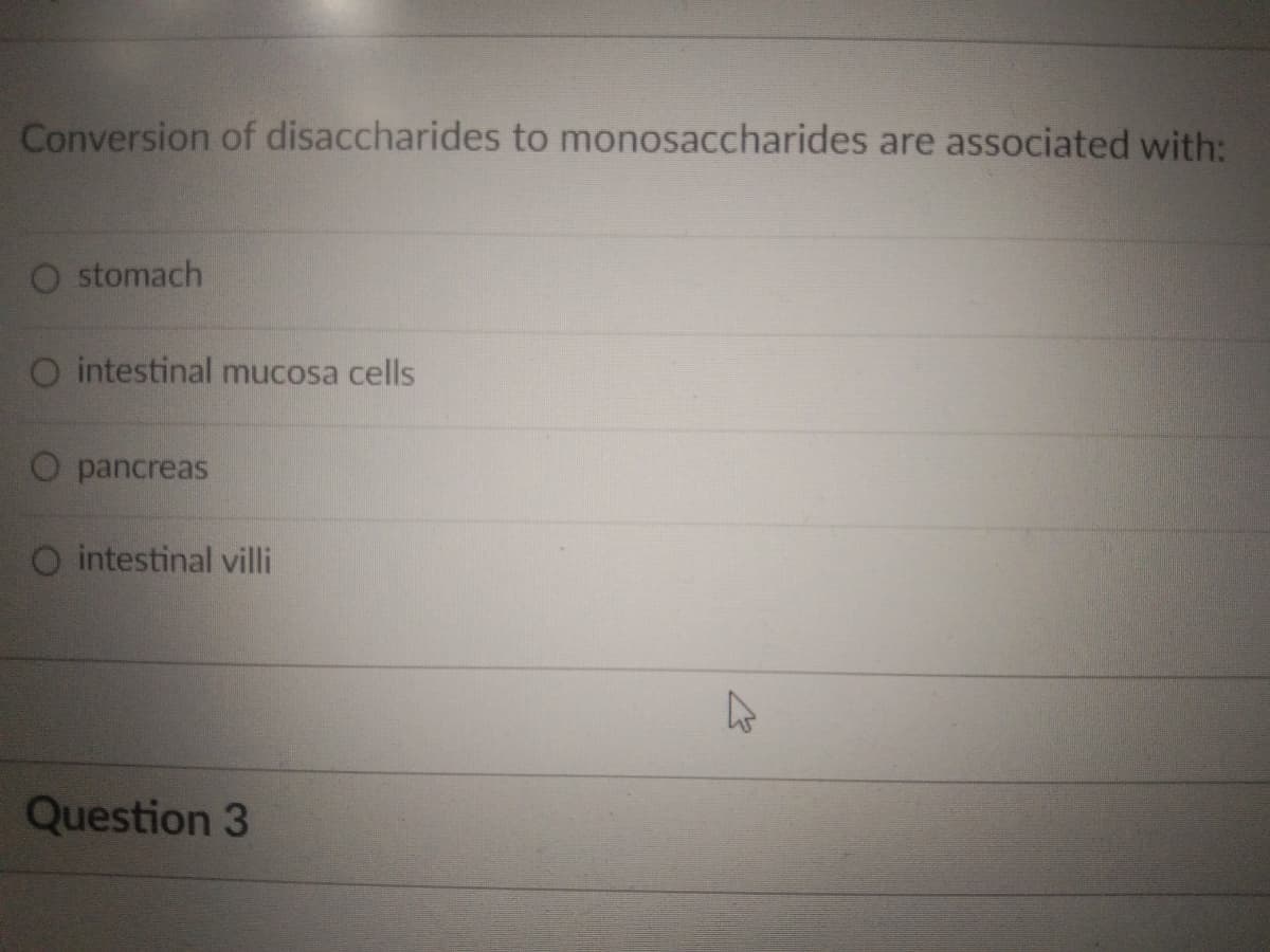 Conversion of disaccharides to monosaccharides are associated with:
O stomach
O intestinal mucosa cells
O pancreas
O intestinal villi
Question 3
K