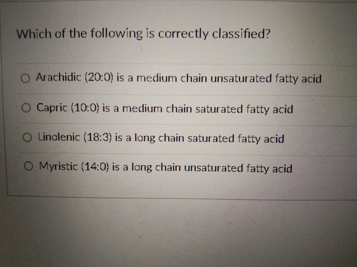 Which of the following is correctly classified?
O Arachidic (20:0) is a medium chain unsaturated fatty acid
O Capric (10:0) is a medium chain saturated fatty acid
O Linolenic (18:3) is a long chain saturated fatty acid
O Myristic (14:0) is a long chain unsaturated fatty acid