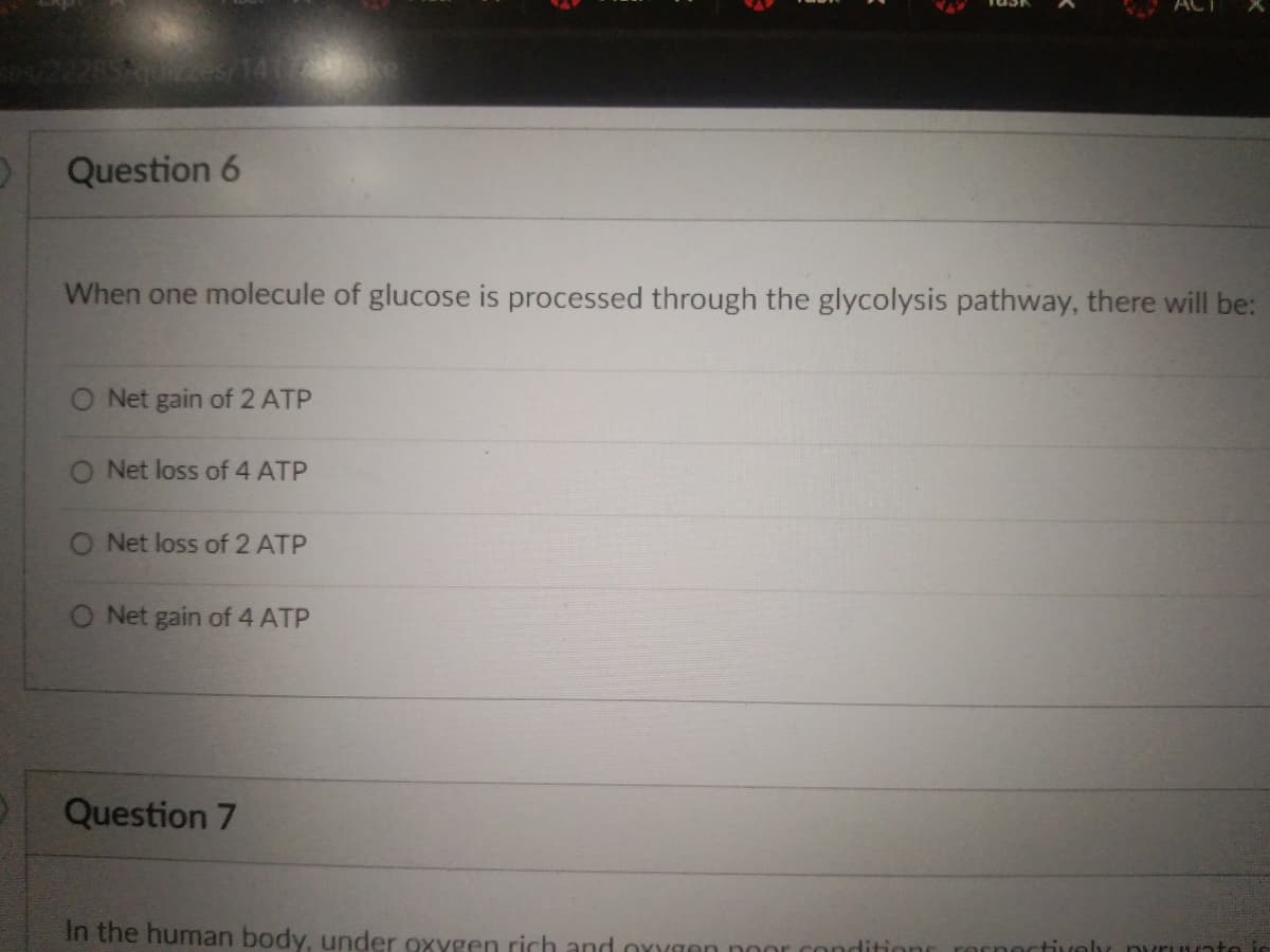 Question 6
When one molecule of glucose is processed through the glycolysis pathway, there will be:
O Net gain of 2 ATP
O Net loss of 4 ATP
O Net loss of 2 ATP
O Net gain of 4 ATP
Question 7
In the human body, under oxygen rich and oxygen conditions