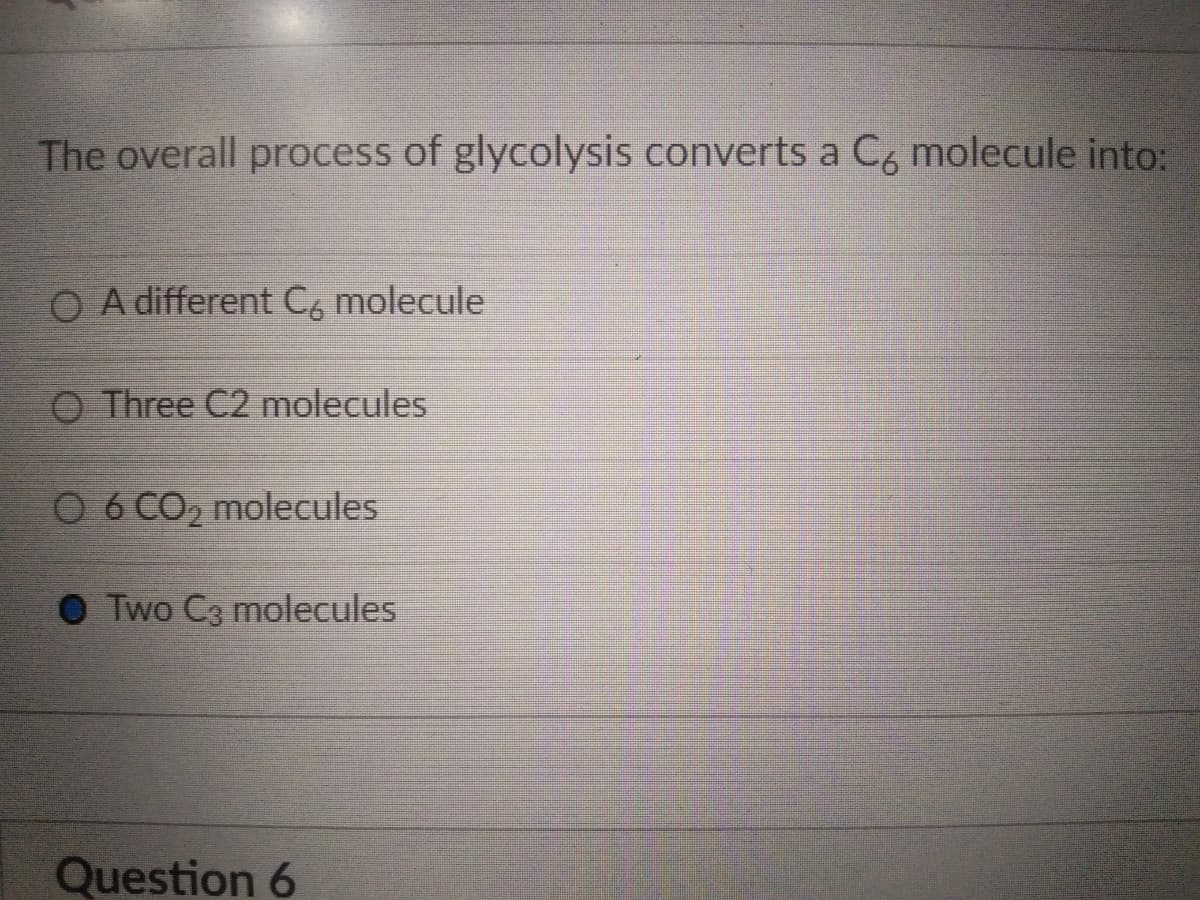 The overall process of glycolysis converts a C6 molecule into:
O A different C6 molecule
O Three C2 molecules
O 6 CO₂ molecules
Two C3 molecules
Question 6