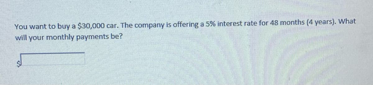 You want to buy a $30,000 car. The company is offering a 5% interest rate for 48 months (4 years). What
will your monthly payments be?
