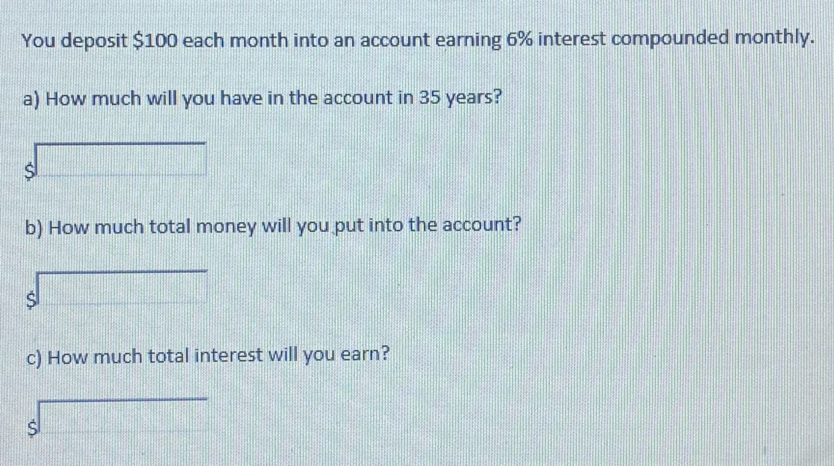 You deposit $100 each month into an account earning 6% interest compounded monthly.
a) How much will you have in the account in 35 years?
b) How much total money will you put into the account?
c) How much total interest will you earn?
