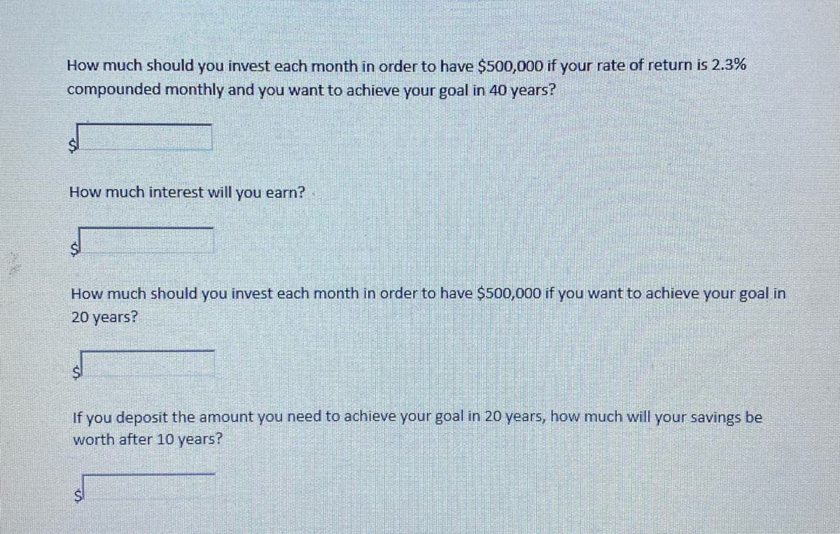 How much should you invest each month in order to have $500,000 if your rate of return is 2.3%
compounded monthly and you want to achieve your goal in 40 years?
How much interest will you earn?
How much should you invest each month in order to have $500,000 if you want to achieve your goal in
20 years?
If you deposit the amount you need to achieve your goal in 20 years, how much will your savings be
worth after 10 years?
