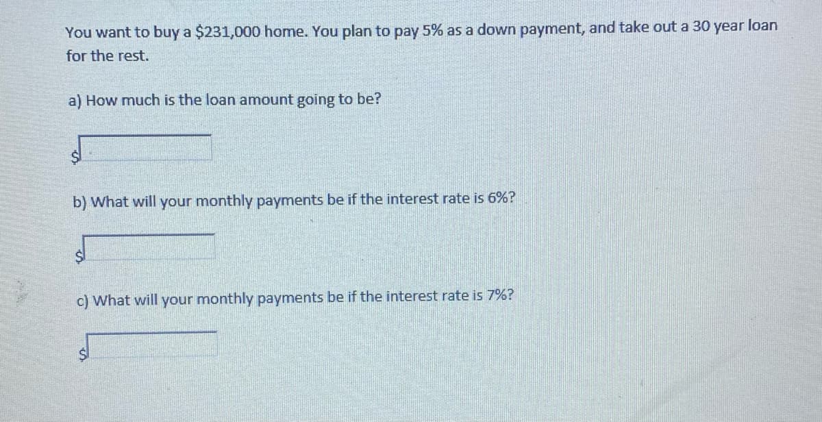You want to buy a $231,000 home. You plan to pay 5% as a down payment, and take out a 30 year loan
for the rest.
a) How much is the loan amount going to be?
b) What will your monthly payments be if the interest rate is 6%?
c) What will your monthly payments be if the interest rate is 7%?
