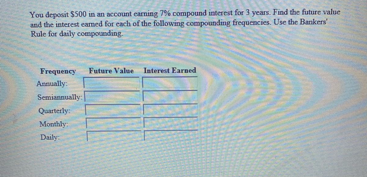 You deposit $500 in an account earning 7% compound interest for 3 years. Find the future value
and the interest earned for each of the following compounding frequencies. Use the Bankers'
Rule for daily compounding.
Frequency
Future Value
Interest Earned
Annually:
Semiannually-
Quarterly:
Monthly
Daily:
