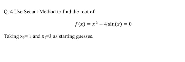 Q. 4 Use Secant Method to find the root of:
f (x) = x2 – 4 sin(x) = 0
Taking xo= 1 and x=3 as starting guesses.
