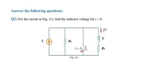 Answer the following questions:
Q1) For the circuit in Fig. (1), find the inductor voltage for t >0.
RI
t= 0
R:
Fig. (1)
