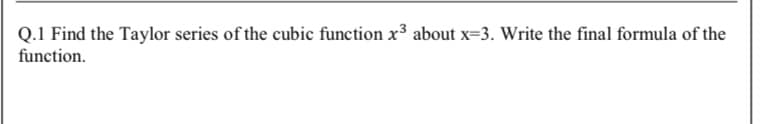 Q.1 Find the Taylor series of the cubic function x3 about x=3. Write the final formula of the
function.

