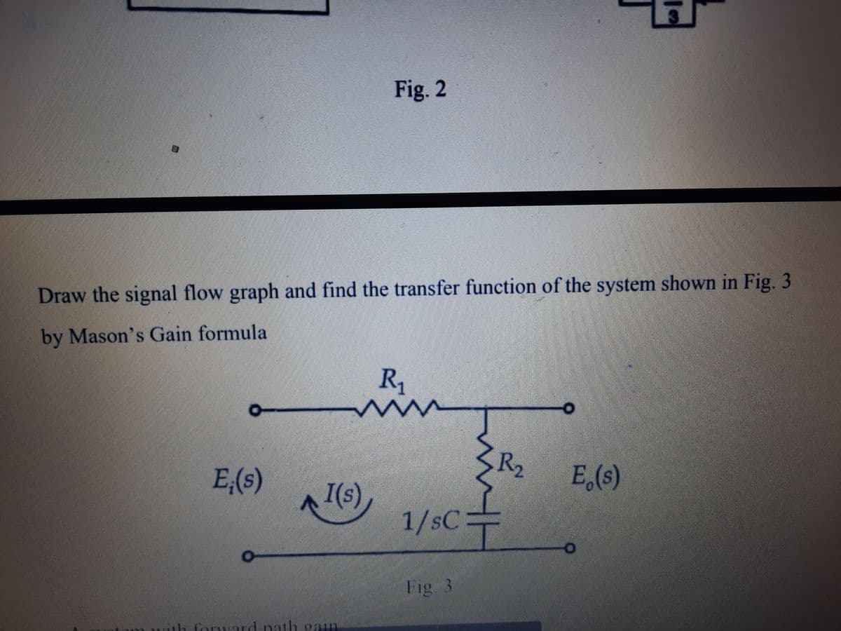 Fig. 2
Draw the signal flow graph and find the transfer function of the system shown in Fig.3
by Mason's Gain formula
R1
R2
E,(s)
E (s)
I(s)
1/SC3D
Fig. 3
Porward nath gay
