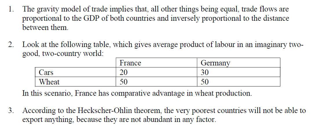 1.
The gravity model of trade implies that, all other things being equal, trade flows are
proportional to the GDP of both countries and inversely proportional to the distance
between them.
2.
Look at the following table, which gives average product of labour in an imaginary two-
good, two-country world:
France
20
Cars
Wheat
Germany
30
50
50
In this scenario, France has comparative advantage in wheat production.
3. According to the Heckscher-Ohlin theorem, the very poorest countries will not be able to
export anything, because they are not abundant in any factor.
