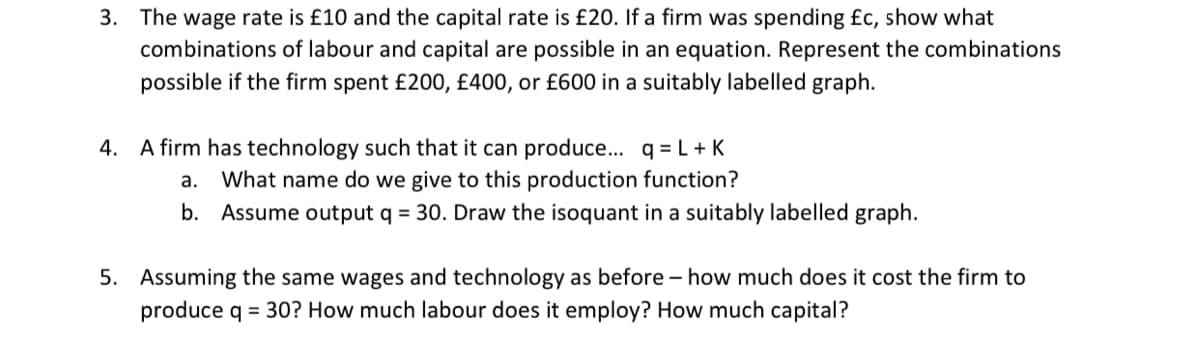 3. The wage rate is £10 and the capital rate is £20. If a firm was spending £c, show what
combinations of labour and capital are possible in an equation. Represent the combinations
possible if the firm spent £200, £400, or £600 in a suitably labelled graph.
A firm has technology such that it can produce... q = L+ K
What name do we give to this production function?
b. Assume output q = 30. Draw the isoquant in a suitably labelled graph.
4.
а.
5. Assuming the same wages and technology as before – how much does it cost the firm to
produce q = 30? How much labour does it employ? How much capital?

