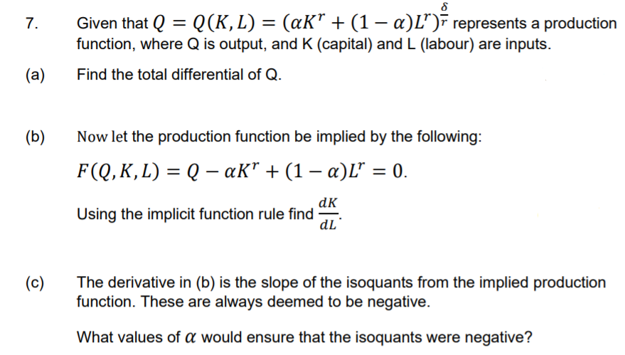 Given that Q = Q(K,L) = (aK" + (1 – a)L")F represents a production
function, where Q is output, and K (capital) and L (labour) are inputs.
7.
-
(a)
Find the total differential of Q.
(b)
Now let the production function be implied by the following:
F(Q, K, L) = Q – aK" + (1 – a)L" = 0.
-
dK
Using the implicit function rule find
dL
(c)
The derivative in (b) is the slope of the isoquants from the implied production
function. These are always deemed to be negative.
What values of a would ensure that the isoquants were negative?
