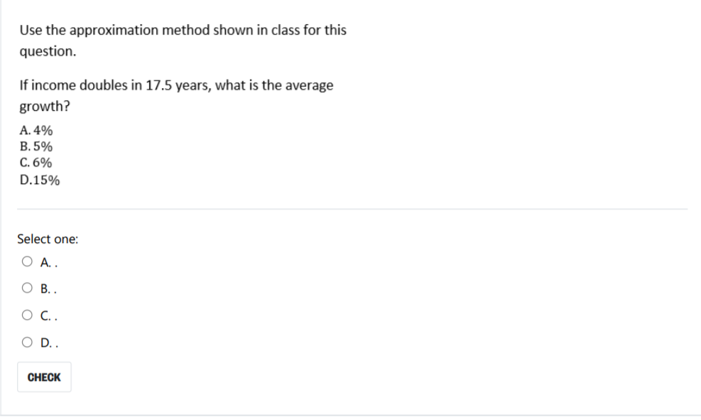 Use the approximation method shown in class for this
question.
If income doubles in 17.5 years, what is the average
growth?
A. 4%
В. 5%
C. 6%
D.15%
Select one:
О А.
O B..
OD.
CHECK
