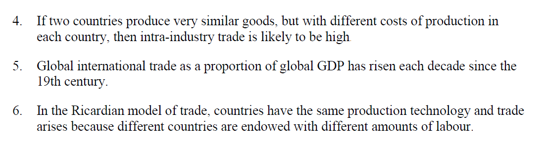 4. If two countries produce very similar goods, but with different costs of production in
each country, then intra-industry trade is likely to be high.
5. Global international trade as a proportion of global GDP has risen each decade since the
19th century.
6.
In the Ricardian model of trade, countries have the same production technology and trade
arises because different countries are endowed with different amounts of labour.