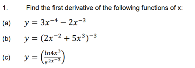 1.
Find the first derivative of the following functions of x:
(a)
y = 3x-4 – 2x-3
(b)
У %3 (2х ? + 5х3)-3
(In4x3'
y =
(c)
e2x-3
