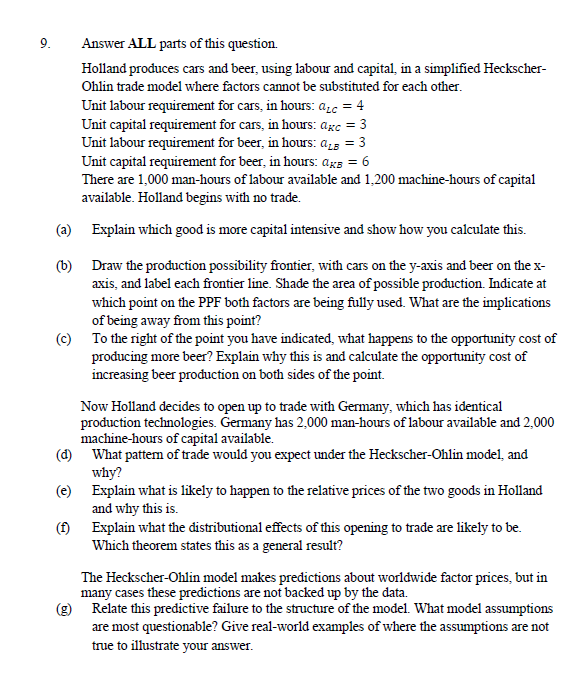 9.
Answer ALL parts of this question.
Holland produces cars and beer, using labour and capital, in a simplified Heckscher-
Ohlin trade model where factors cannot be substituted for each other.
Unit labour requirement for cars, in hours: ac = 4
Unit capital requirement for cars, in hours: agc = 3
Unit labour requirement for beer, in hours: aLB = 3
Unit capital requirement for beer, in hours: ags = 6
There are 1,000 man-hours of labour available and 1,200 machine-hours of capital
available. Holland begins with no trade.
(a)
Explain which good is more capital intensive and show how you calculate this.
(b)
Draw the production possibility frontier, with cars on the y-axis and beer on the x-
axis, and label each frontier line. Shade the area of possible production. Indicate at
which point on the PPF both factors are being fully used. What are the implications
of being away from this point?
(c) To the right of the point you have indicated, what happens to the opportunity cost of
producing more beer? Explain why this is and calculate the opportunity cost of
increasing beer production on both sides of the point.
Now Holland decides to open up to trade with Germany, which has identical
production technologies. Germany has 2,000 man-hours of labour available and 2,000
machine-hours of capital available.
(d)
What pattern of trade would you expect under the Heckscher-Ohlin model, and
why?
(e)
Explain what is likely to happen to the relative prices of the two goods in Holland
and why this is.
(f)
Explain what the distributional effects of this opening to trade are likely to be.
Which theorem states this as a general result?
The Heckscher-Ohlin model makes predictions about worldwide factor prices, but in
many cases these predictions are not backed up by the data.
(g) Relate this predictive failure to the structure of the model. What model assumptions
are most questionable? Give real-world examples of where the assumptions are not
true to illustrate your answer.