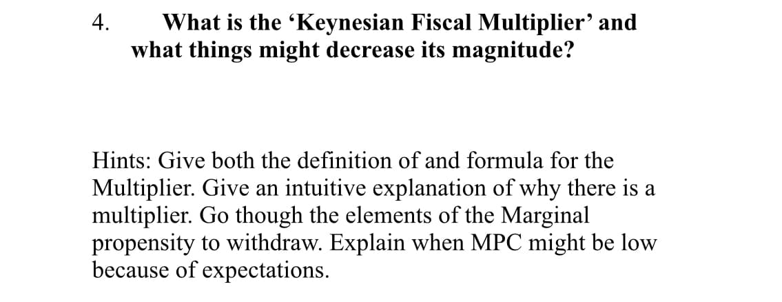 4.
What is the 'Keynesian Fiscal Multiplier' and
what things might decrease its magnitude?
Hints: Give both the definition of and formula for the
Multiplier. Give an intuitive explanation of why there is a
multiplier. Go though the elements of the Marginal
propensity to withdraw. Explain when MPC might be low
because of expectations.

