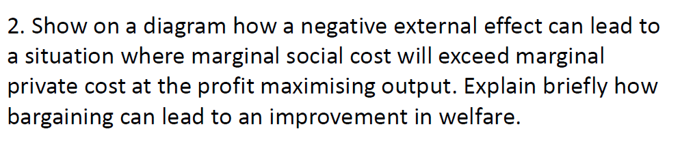 2. Show on a diagram how a negative external effect can lead to
a situation where marginal social cost will exceed marginal
private cost at the profit maximising output. Explain briefly how
bargaining can lead to an improvement in welfare.
