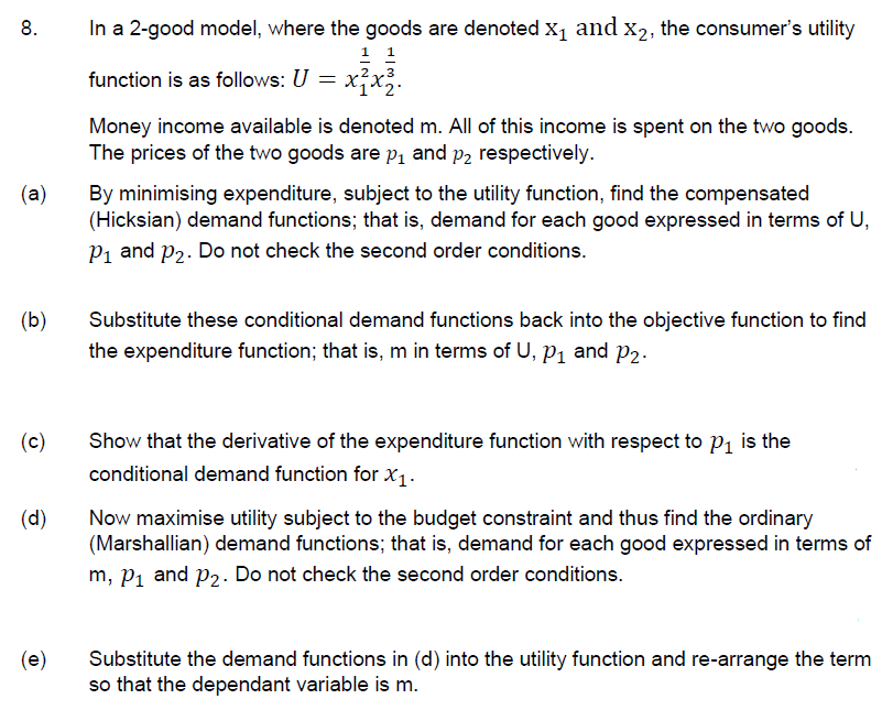 8.
In a 2-good model, where the goods are denoted x, and x2, the consumer's utility
1 1
function is as follows: U =
Money income available is denoted m. All of this income is spent on the two goods.
The prices of the two goods are P1 and p2 respectively.
(a)
By minimising expenditure, subject to the utility function, find the compensated
(Hicksian) demand functions; that is, demand for each good expressed in terms of U,
P1 and P2. Do not check the second order conditions.
(b)
Substitute these conditional demand functions back into the objective function to find
the expenditure function; that is, m in terms of U, P, and p2.
(c)
Show that the derivative of the expenditure function with respect to P1 is the
conditional demand function for x1-
(d)
Now maximise utility subject to the budget constraint and thus find the ordinary
(Marshallian) demand functions; that is, demand for each good expressed in terms of
m, Pi and P2. Do not check the second order conditions.
(e)
Substitute the demand functions in (d) into the utility function and re-arrange the term
so that the dependant variable is m.
