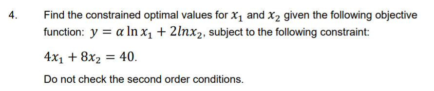 4.
Find the constrained optimal values for X1 and X2 given the following objective
function: y = a In x, + 2lnx2, subject to the following constraint:
4х, + 8x2
= 40.
Do not check the second order conditions.
