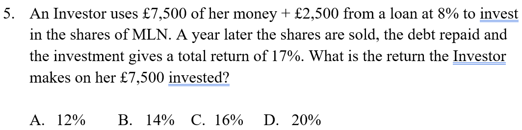 5. An Investor uses £7,500 of her money + £2,500 from a loan at 8% to invest
in the shares of MLN. A year later the shares are sold, the debt repaid and
the investment gives a total return of 17%. What is the return the Investor
makes on her £7,500 invested?
A. 12%
B. 14% C. 16%
D. 20%