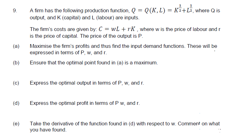 9.
A firm has the following production function, Q = Q(K, L) = K²+L², where Q is
output, and K (capital) and L (labour) are inputs.
The firm's costs are given by: C = wL + rK , where w is the price of labour and r
is the price of capital. The price of the output is P.
(a)
Maximise the firm's profits and thus find the input demand functions. These will be
expressed in terms of P, w, and r.
(b)
Ensure that the optimal point found in (a) is a maximum.
(c)
Express the optimal output in terms of P, w, and r.
(d)
Express the optimal profit in terms of P w, and r.
(e)
Take the derivative of the function found in (d) with respect to w. Comment on what
you have found.
