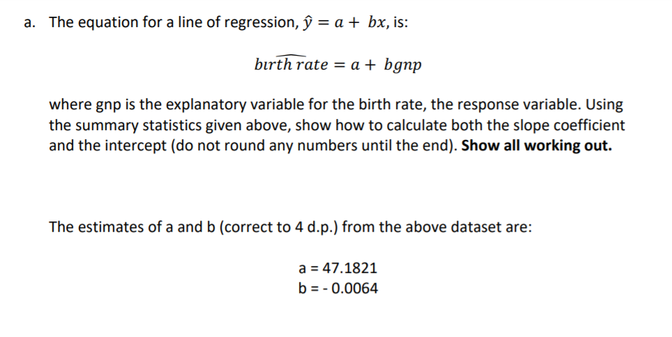 a. The equation for a line of regression, ŷ = a + bx, is:
bırth rate = a + bgnp
where gnp is the explanatory variable for the birth rate, the response variable. Using
the summary statistics given above, show how to calculate both the slope coefficient
and the intercept (do not round any numbers until the end). Show all working out.
The estimates of a and b (correct to 4 d.p.) from the above dataset are:
a = 47.1821
b = - 0.0064
