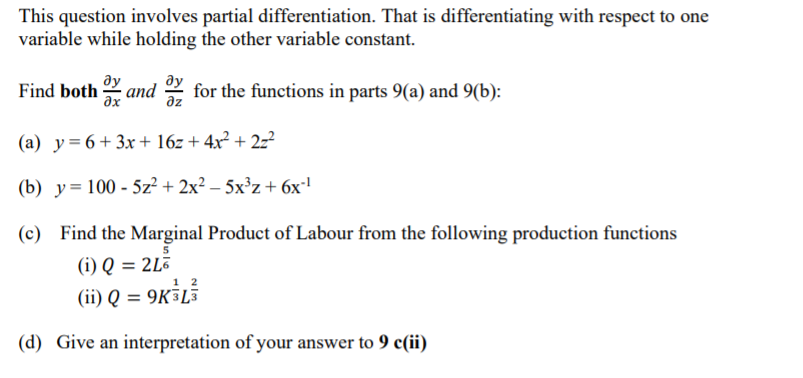 This question involves partial differentiation. That is differentiating with respect to one
variable while holding the other variable constant.
ду
Find both and Y for the functions in parts 9(a) and 9(b):
ду
az
ax
(a) y=6+3x+ 16z + 4x² + 2z²
(b) y= 100 - 5z² + 2x² – 5x³z+ 6x'
(c) Find the Marginal Product of Labour from the following production functions
(i) Q = 2L3
(ii) Q = 9K³L5
(d) Give an interpretation of your answer to 9 c(ii)
