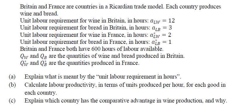 Britain and France are countries in a Ricardian trade model. Each country produces
wine and bread.
Unit labour requirement for wine in Britain, in hours: aw = 12
Unit labour requirement for bread in Britain, in hours: ALB = 3
Unit labour requirement for wine in France, in hours: atw = 2
Unit labour requirement for bread in France, in hours: aLB = 1
Britain and France both have 600 hours of labour available.
Qw and QB are the quantities of wine and bread produced in Britain.
Qw and Q are the quantities produced in France.
(a)
Explain what is meant by the “unit labour requirement in hours”.
(b)
Calculate labour productivity, in terms of units produced per hour, for each good in
each country.
(c)
Explain which country has the comparative advantage in wine production, and why.