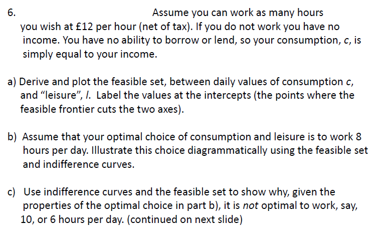 6.
Assume you can work as many hours
you wish at £12 per hour (net of tax). If you do not work you have no
income. You have no ability to borrow or lend, so your consumption, c, is
simply equal to your income.
a) Derive and plot the feasible set, between daily values of consumption c,
and "leisure", I. Label the values at the intercepts (the points where the
feasible frontier cuts the two axes).
b) Assume that your optimal choice of consumption and leisure is to work 8
hours per day. Illustrate this choice diagrammatically using the feasible set
and indifference curves.
c) Use indifference curves and the feasible set to show why, given the
properties of the optimal choice in part b), it is not optimal to work, say,
10, or 6 hours per day. (continued on next slide)
