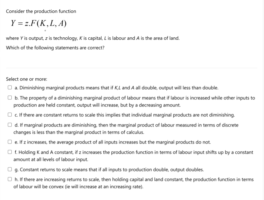Consider the production function
Y = z.F(K,L, A)
where Y is output, z is technology, K is capital, L is labour and A is the area of land.
Which of the following statements are correct?
Select one or more:
O a. Diminishing marginal products means that if K,L and A all double, output will less than double.
b. The property of a diminishing marginal product of labour means that if labour is increased while other inputs to
production are held constant, output will increase, but by a decreasing amount.
O c. If there are constant returns to scale this implies that individual marginal products are not diminishing.
O d. If marginal products are diminishing, then the marginal product of labour measured in terms of discrete
changes is less than the marginal product in terms of calculus.
O e. If z increases, the average product of all inputs increases but the marginal products do not.
f. Holding K and A constant, if z increases the production function in terms of labour input shifts up by a constant
amount at all levels of labour input.
O g. Constant returns to scale means that if all inputs to production double, output doubles.
O h. If there are increasing returns to scale, then holding capital and land constant, the production function in terms
of labour will be convex (ie will increase at an increasing rate).
