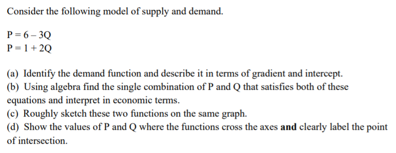 Consider the following model of supply and demand.
P = 6 – 3Q
P = 1 + 2Q
(a) Identify the demand function and describe it in terms of gradient and intercept.
(b) Using algebra find the single combination of P and Q that satisfies both of these
equations and interpret in economic terms.
(c) Roughly sketch these two functions on the same graph.
(d) Show the values of P and Q where the functions cross the axes and clearly label the point
of intersection.
