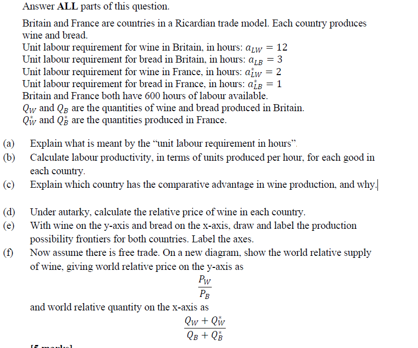 Answer ALL parts of this question.
Britain and France are countries in a Ricardian trade model. Each country produces
wine and bread.
*
Unit labour requirement for wine in Britain, in hours: alw = 12
Unit labour requirement for bread in Britain, in hours: ALB = 3
Unit labour requirement for wine in France, in hours: atw = 2
Unit labour requirement for bread in France, in hours: ažß = 1
Britain and France both have 600 hours of labour available.
Qw and QB are the quantities of wine and bread produced in Britain.
Qw and Q are the quantities produced in France.
(a)
Explain what is meant by the "unit labour requirement in hours".
(b)
Calculate labour productivity, in terms of units produced per hour, for each good in
each country.
(c)
Explain which country has the comparative advantage in wine production, and why.
(d)
Under autarky, calculate the relative price of wine in each country.
(e)
With wine on the y-axis and bread on the x-axis, draw and label the production
possibility frontiers for both countries. Label the axes.
(f)
Now assume there is free trade. On a new diagram, show the world relative supply
of wine, giving world relative price on the y-axis as
Pw
PB
and world relative quantity on the x-axis as
Qw + Qw
QB + Q B
If moulal