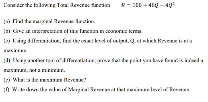 Consider the following Total Revenue function
R = 100 + 48Q – 4Q²
|
(a) Find the marginal Revenue function.
(b) Give an interpretation of this function in economic terms.
(c) Using differentiation, find the exact level of output, Q, at which Revenue is at a
maximum.
(d) Using another tool of differentiation, prove that the point you have found is indeed a
maximum, not a minimum.
(e) What is the maximum Revenue?
(f) Write down the value of Marginal Revenue at that maximum level of Revenue.
