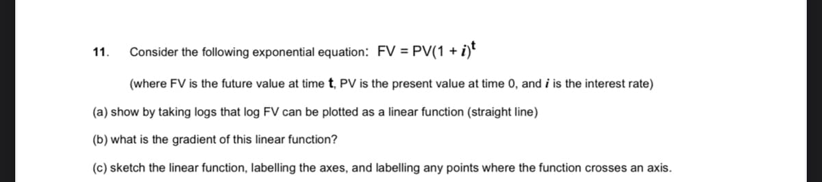 11.
Consider the following exponential equation: FV = PV(1 +
(where FV is the future value at time t, PV is the present value at time 0, and i is the interest rate)
(a) show by taking logs that log FV can be plotted as a linear function (straight line)
(b) what is the gradient of this linear function?
(c) sketch the linear function, labelling the axes, and labelling any points where the function crosses an axis.
