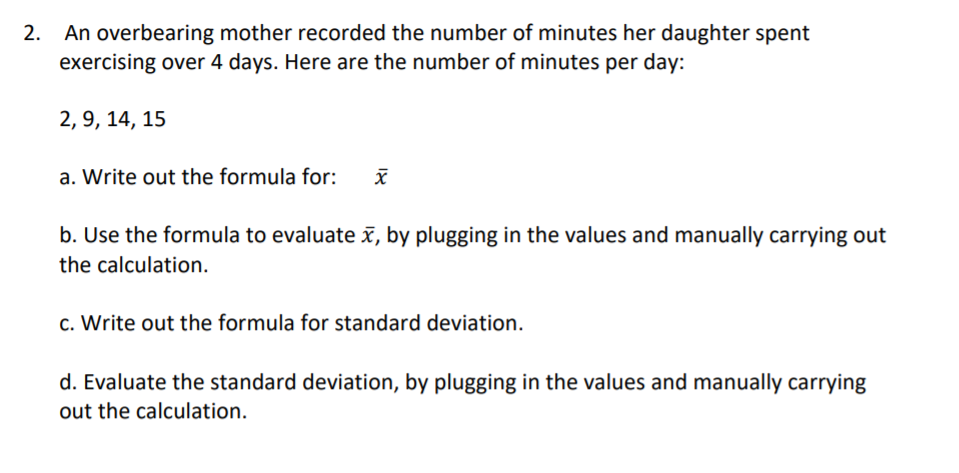2. An overbearing mother recorded the number of minutes her daughter spent
exercising over 4 days. Here are the number of minutes per day:
2, 9, 14, 15
a. Write out the formula for:
b. Use the formula to evaluate , by plugging in the values and manually carrying out
the calculation.
c. Write out the formula for standard deviation.
d. Evaluate the standard deviation, by plugging in the values and manually carrying
out the calculation.
