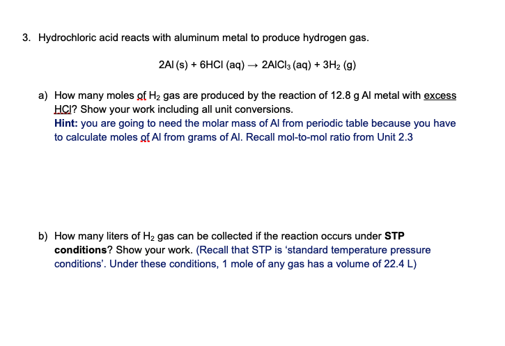 3. Hydrochloric acid reacts with aluminum metal to produce hydrogen gas.
2AI (s) + 6HCI (aq) → 2AICI3 (aq) + 3H2 (g)
a) How many moles of H2 gas are produced by the reaction of 12.8 g Al metal with excess
HCI? Show your work including all unit conversions.
Hint: you are going to need the molar mass of Al from periodic table because you have
to calculate moles gf Al from grams of Al. Recall mol-to-mol ratio from Unit 2.3
b) How many liters of H2 gas can be collected if the reaction occurs under STP
conditions? Show your work. (Recall that STP is 'standard temperature pressure
conditions'. Under these conditions, 1 mole of any gas has a volume of 22.4 L)
