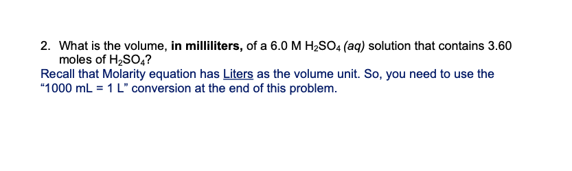 2. What is the volume, in milliliters, of a 6.0 M H2SO4 (aq) solution that contains 3.60
moles of H2SO4?
Recall that Molarity equation has Liters as the volume unit. So, you need to use the
"1000 mL = 1 L" conversion at the end of this problem.
