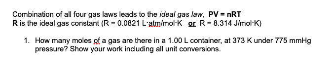 Combination of all four gas laws leads to the ideal gas law, PV = nRT
Ris the ideal gas constant (R = 0.0821 L'atm/mol·K or R= 8.314 J/mol·K)
1. How many moles of a gas are there in a 1.00 L container, at 373 K under 775 mmHg
pressure? Show your work including all unit conversions.
