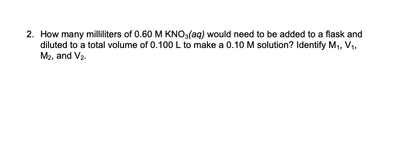 2. How many milliliters of 0.60 M KNO3(aq) would need to be added to a flask and
diluted to a total volume of 0.100 L to make a 0.10 M solution? Identify M1, V1,
M2, and V2.

