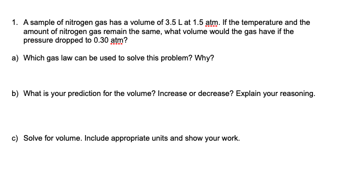1. A sample of nitrogen gas has a volume of 3.5 L at 1.5 atm. If the temperature and the
amount of nitrogen gas remain the same, what volume would the gas have if the
pressure dropped to 0.30 atm?
a) Which gas law can be used to solve this problem? Why?
b) What is your prediction for the volume? Increase or decrease? Explain your reasoning.
c) Solve for volume. Include appropriate units and show your work.
